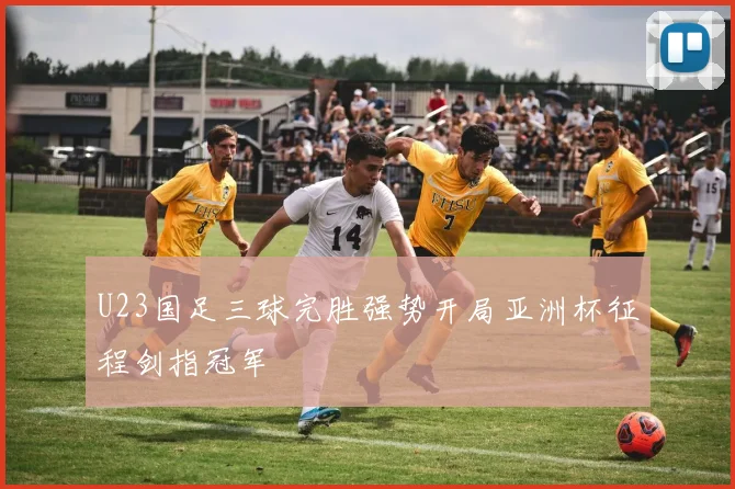 U23国足三球完胜强势开局亚洲杯征程剑指冠军