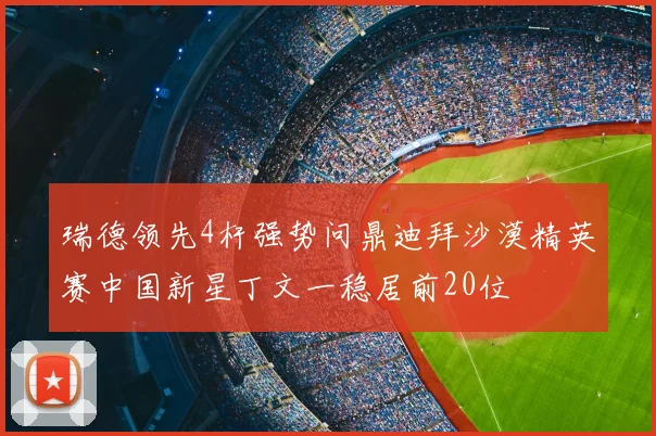 瑞德领先4杆强势问鼎迪拜沙漠精英赛中国新星丁文一稳居前20位