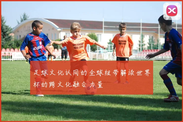 足球文化认同的全球纽带解读世界杯的跨文化融合力量
