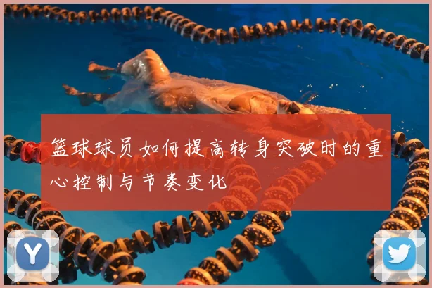 篮球球员如何提高转身突破时的重心控制与节奏变化