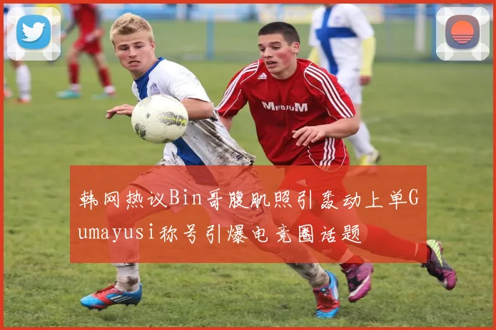 韩网热议Bin哥腹肌照引轰动上单Gumayusi称号引爆电竞圈话题