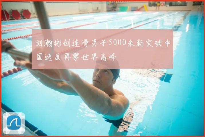 刘瀚彬创速滑男子5000米新突破中国速度再攀世界高峰