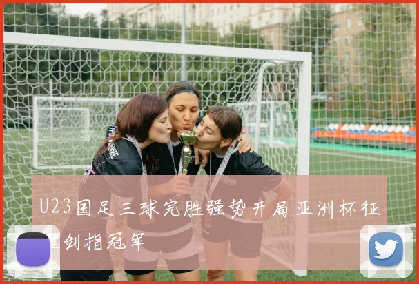 U23国足三球完胜强势开局亚洲杯征程剑指冠军