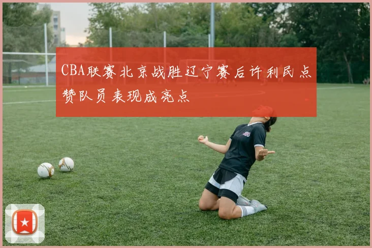 CBA联赛北京战胜辽宁赛后许利民点赞队员表现成亮点