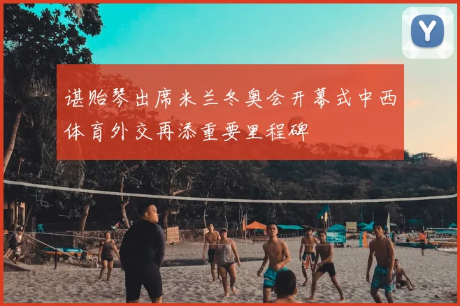 谌贻琴出席米兰冬奥会开幕式中西体育外交再添重要里程碑