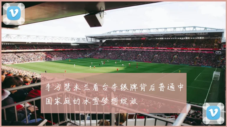 李方慧米兰看台夺银牌背后普通中国家庭的冰雪梦想绽放