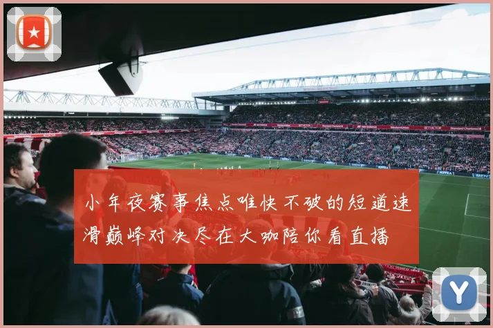 小年夜赛事焦点唯快不破的短道速滑巅峰对决尽在大咖陪你看直播