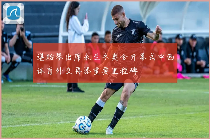 谌贻琴出席米兰冬奥会开幕式中西体育外交再添重要里程碑