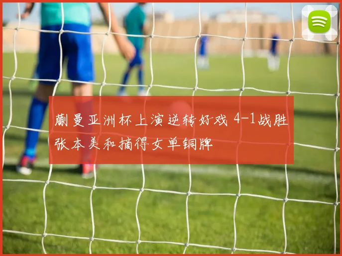 蒯曼亚洲杯上演逆转好戏 4-1战胜张本美和摘得女单铜牌